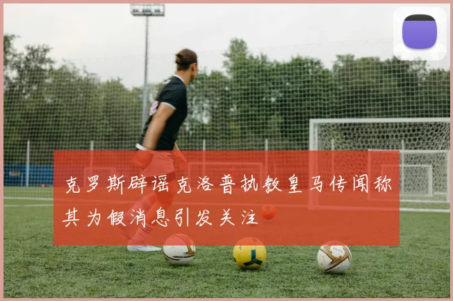 克罗斯辟谣克洛普执教皇马传闻称其为假消息引发关注