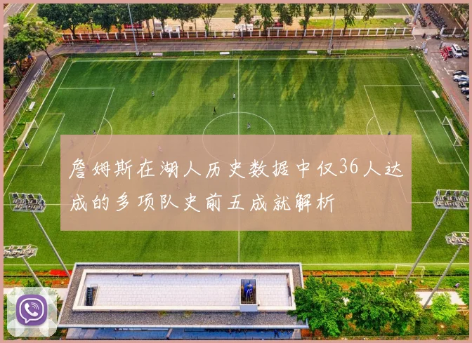 詹姆斯在湖人历史数据中仅36人达成的多项队史前五成就解析