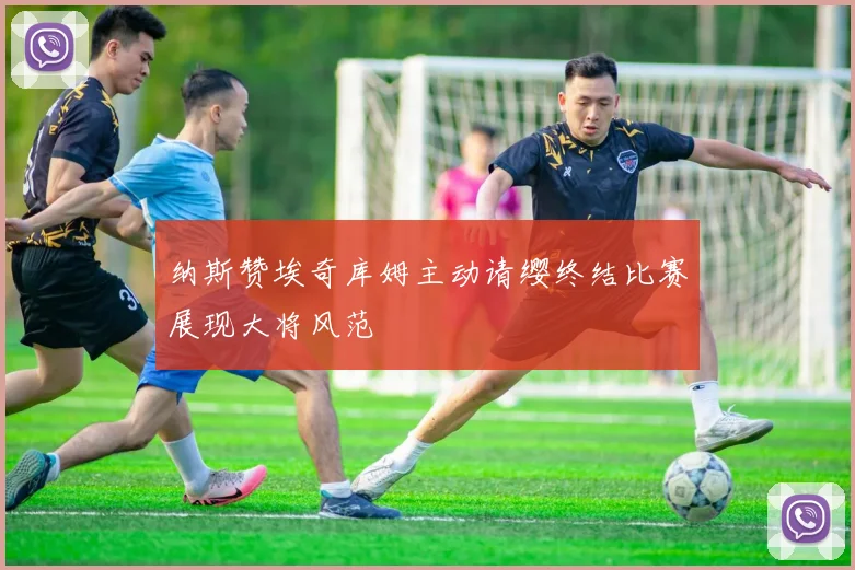 纳斯赞埃奇库姆主动请缨终结比赛展现大将风范