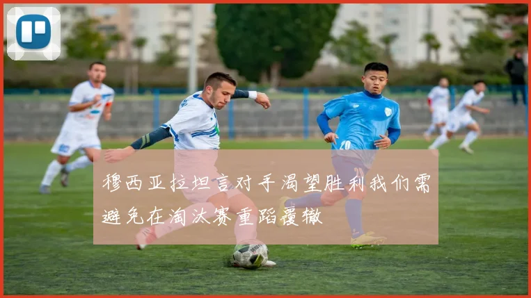 穆西亚拉坦言对手渴望胜利我们需避免在淘汰赛重蹈覆辙