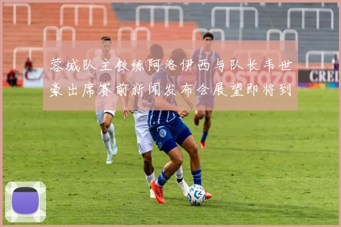 蓉城队主教练阿洛伊西与队长韦世豪出席赛前新闻发布会展望即将到来的比赛