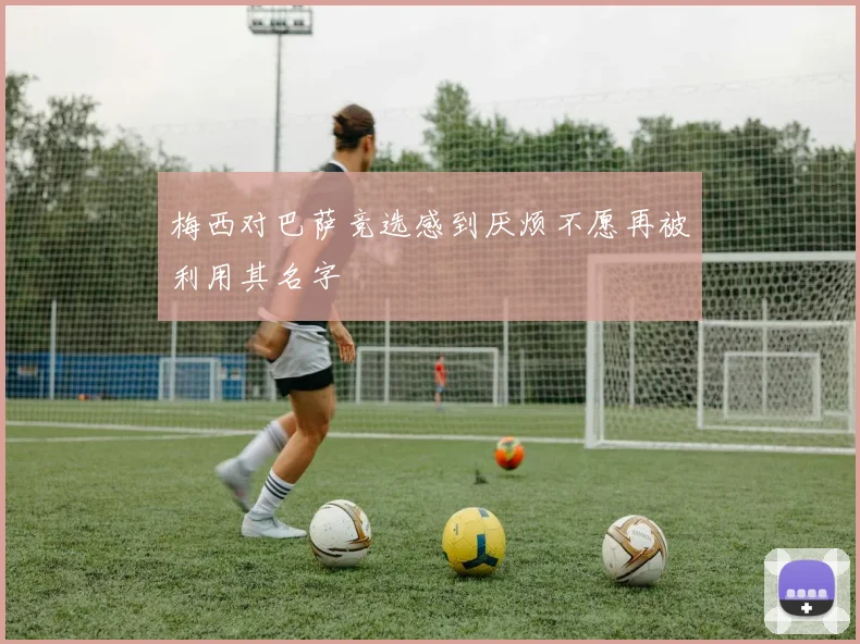 梅西对巴萨竞选感到厌烦不愿再被利用其名字