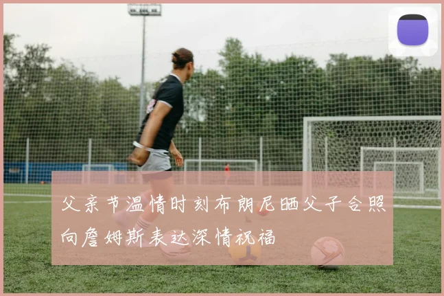 父亲节温情时刻布朗尼晒父子合照向詹姆斯表达深情祝福