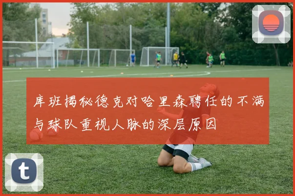 库班揭秘德克对哈里森聘任的不满与球队重视人脉的深层原因