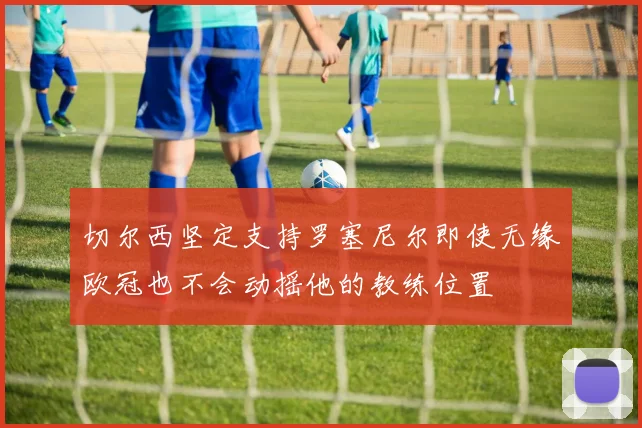 切尔西坚定支持罗塞尼尔即使无缘欧冠也不会动摇他的教练位置