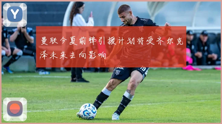 曼联今夏前锋引援计划将受齐尔克泽未来去向影响