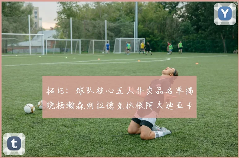 拓记：球队核心五人非卖品名单揭晓杨瀚森利拉德克林根阿夫迪亚卡马拉成未来基石