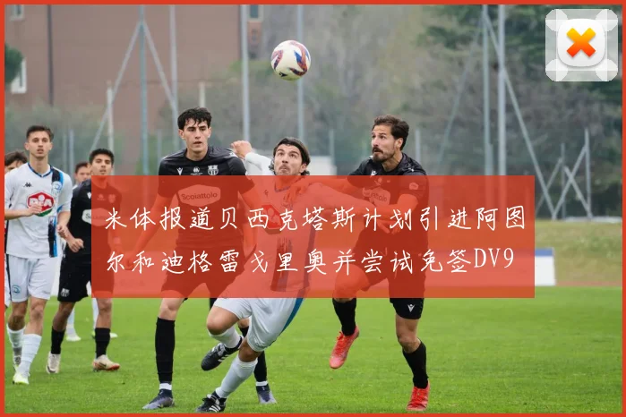 米体报道贝西克塔斯计划引进阿图尔和迪格雷戈里奥并尝试免签DV9
