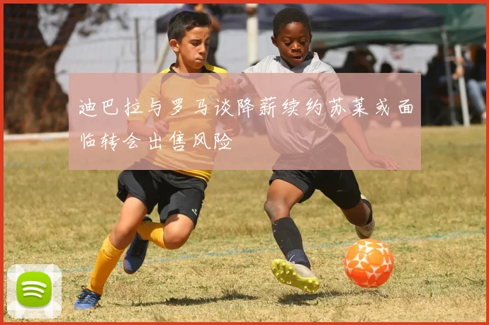 迪巴拉与罗马谈降薪续约苏莱或面临转会出售风险