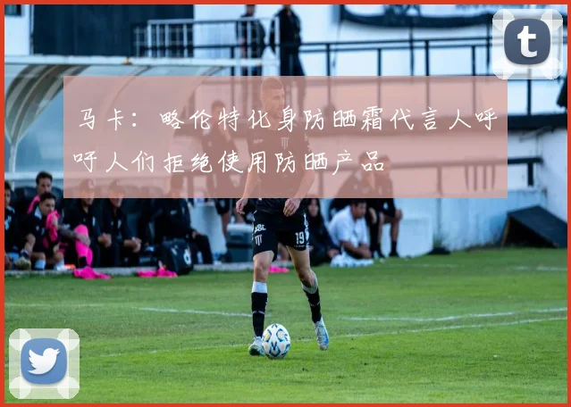 马卡：略伦特化身防晒霜代言人呼吁人们拒绝使用防晒产品