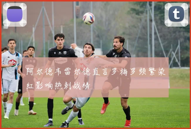 阿尔德韦雷尔德直言罗梅罗频繁染红影响热刺战绩