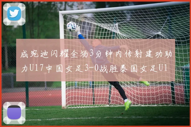 成宛迪闪耀全场3分钟内传射建功助力U17中国女足3-0战胜泰国女足U17