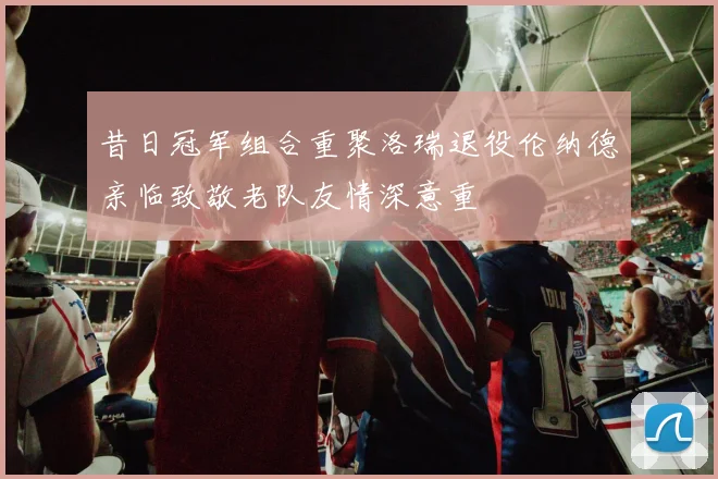 昔日冠军组合重聚洛瑞退役伦纳德亲临致敬老队友情深意重