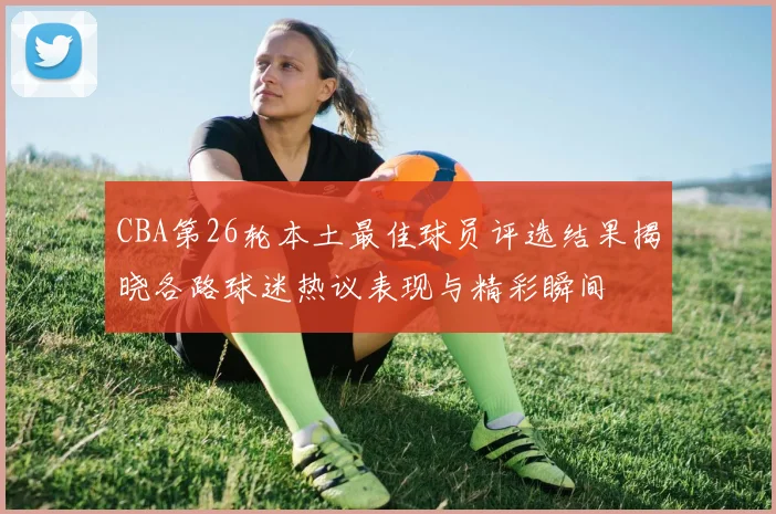 CBA第26轮本土最佳球员评选结果揭晓各路球迷热议表现与精彩瞬间