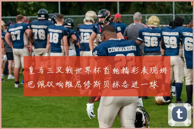 皇马三叉戟世界杯首轮精彩表现姆巴佩双响维尼修斯贝林各进一球