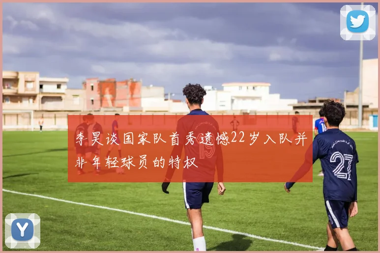李昊谈国家队首秀遗憾22岁入队并非年轻球员的特权
