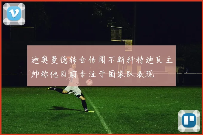 迪奥曼德转会传闻不断科特迪瓦主帅称他目前专注于国家队表现