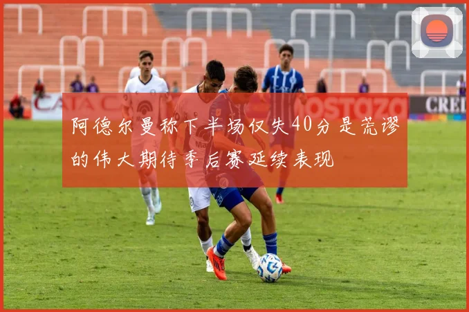 阿德尔曼称下半场仅失40分是荒谬的伟大期待季后赛延续表现
