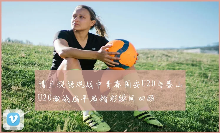 博主现场观战中青赛国安U20与泰山U20激战成平局精彩瞬间回顾