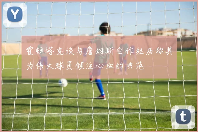 霍顿塔克谈与詹姆斯合作经历称其为伟大球员倾注心血的典范