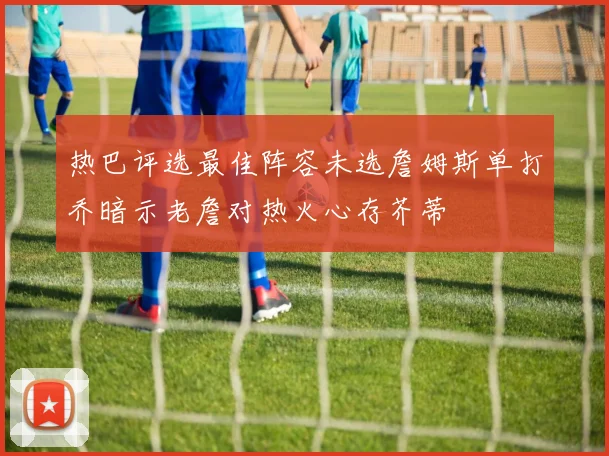 热巴评选最佳阵容未选詹姆斯单打乔暗示老詹对热火心存芥蒂